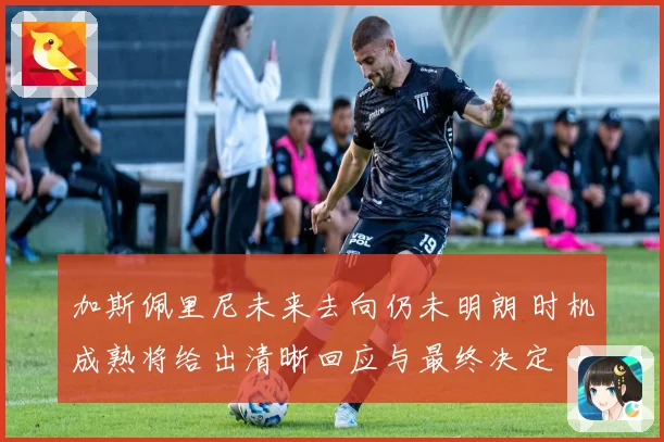 加斯佩里尼未来去向仍未明朗 时机成熟将给出清晰回应与最终决定