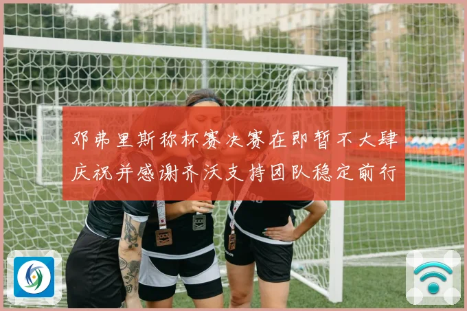 邓弗里斯称杯赛决赛在即暂不大肆庆祝并感谢齐沃支持团队稳定前行