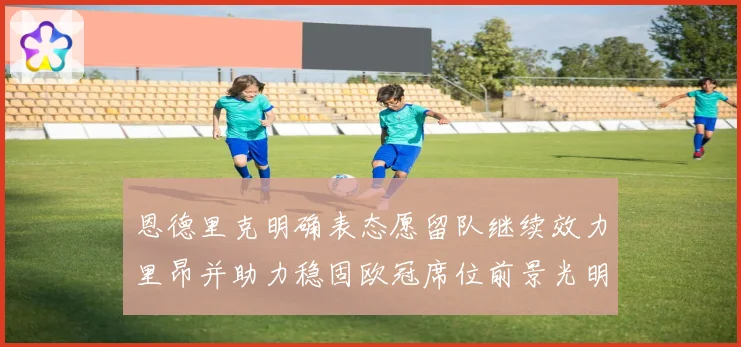 恩德里克明确表态愿留队继续效力里昂并助力稳固欧冠席位前景光明