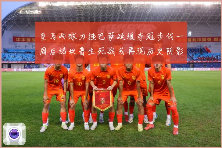 皇马两球力挫巴萨延缓夺冠步伐一周后诺坎普生死战或再现历史阴影数据研判