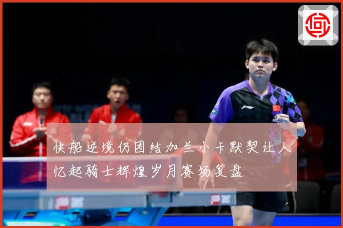 快船逆境仍团结加兰小卡默契让人忆起骑士辉煌岁月赛场复盘