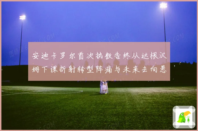 安迪卡罗尔首次执教告终从达根汉姆下课折射转型阵痛与未来去向悬念