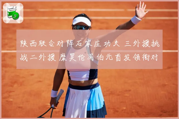 陕西联合对阵石家庄功夫 三外援挑战二外援 糜昊伦冯伯元首发领衔对决