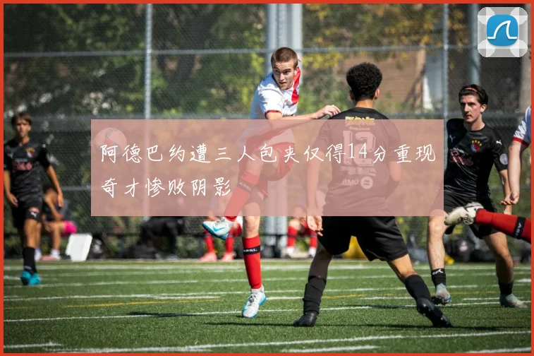 阿德巴约遭三人包夹仅得14分重现奇才惨败阴影