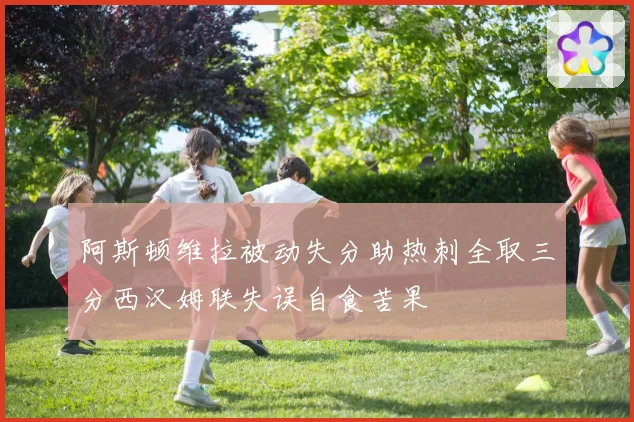 阿斯顿维拉被动失分助热刺全取三分西汉姆联失误自食苦果