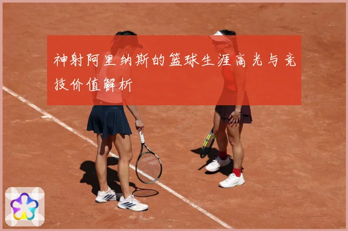 神射阿里纳斯的篮球生涯高光与竞技价值解析
