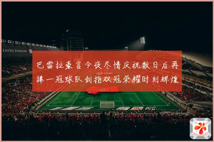 巴雷拉豪言今夜尽情庆祝数日后再捧一冠球队剑指双冠荣耀时刻辉煌