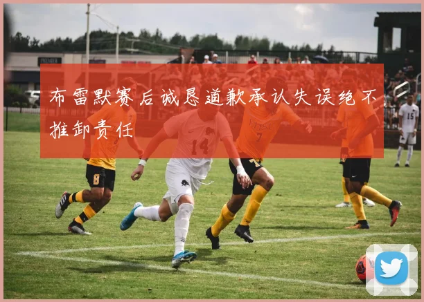 布雷默赛后诚恳道歉承认失误绝不推卸责任