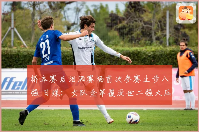 桥本赛后泪洒赛场首次参赛止步八强 日媒：女队全军覆没世二强大压力所致