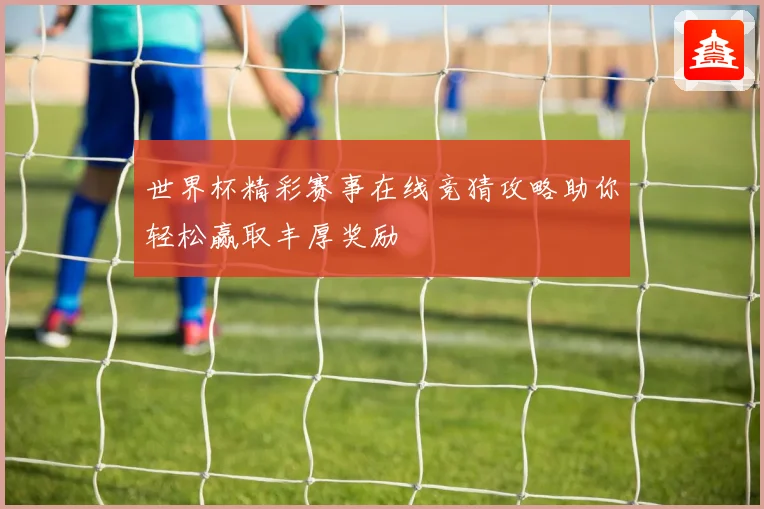 世界杯精彩赛事在线竞猜攻略助你轻松赢取丰厚奖励