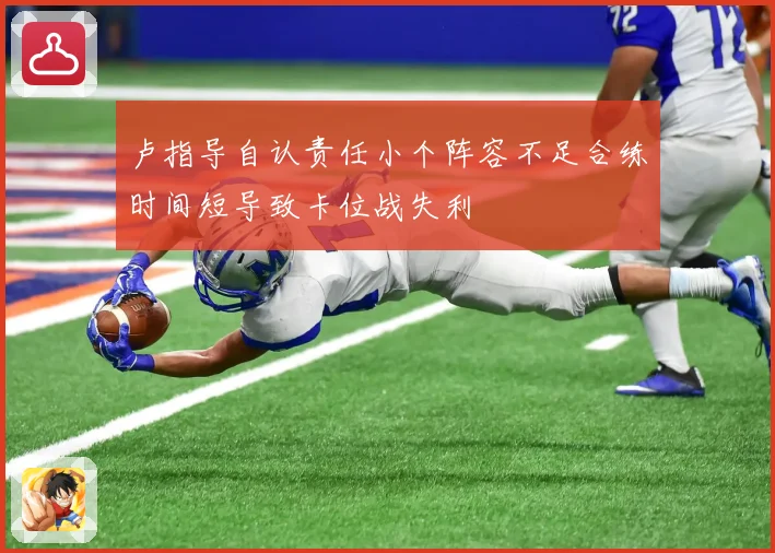 卢指导自认责任小个阵容不足合练时间短导致卡位战失利