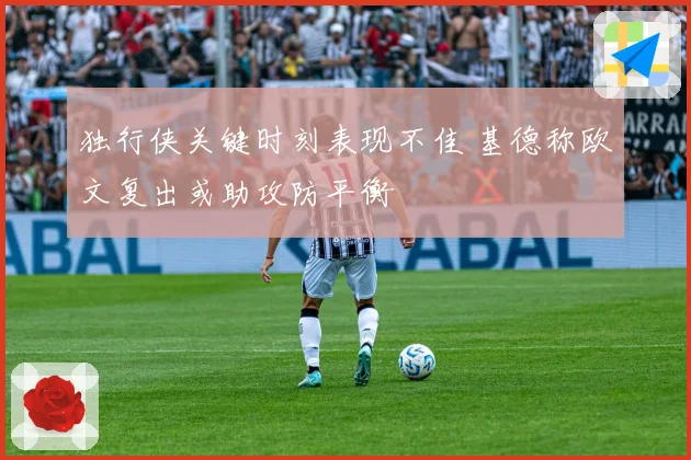 独行侠关键时刻表现不佳 基德称欧文复出或助攻防平衡