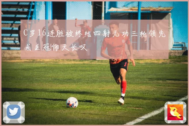 C罗16连胜被终结四射无功三轮领先或丢冠仰天长叹