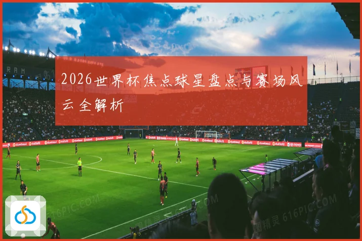 2026世界杯焦点球星盘点与赛场风云全解析