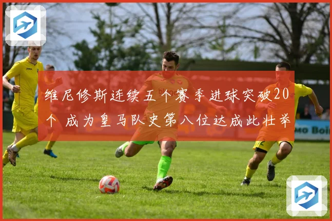 维尼修斯连续五个赛季进球突破20个 成为皇马队史第八位达成此壮举球员