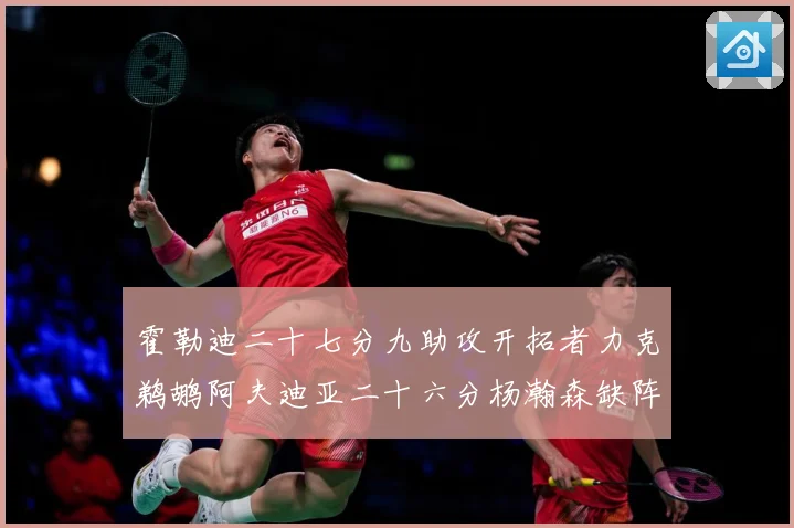 霍勒迪二十七分九助攻开拓者力克鹈鹕阿夫迪亚二十六分杨瀚森缺阵专题观察
